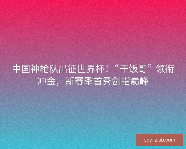 中国神枪队出征世界杯！“干饭哥” 领衔冲金，新赛季首秀剑指巅峰