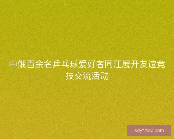 中俄百余名乒乓球爱好者同江展开友谊竞技交流活动