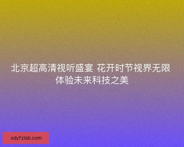 北京超高清视听盛宴 花开时节视界无限 体验未来科技之美