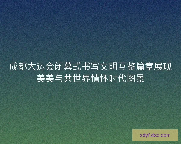 成都大运会闭幕式书写文明互鉴篇章展现美美与共世界情怀时代图景