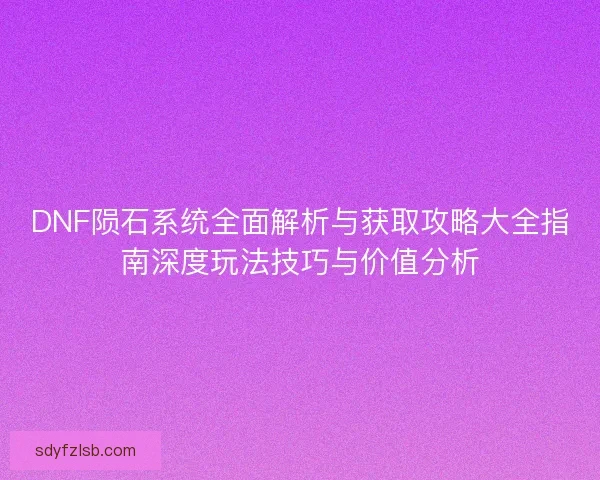 DNF陨石系统全面解析与获取攻略大全指南深度玩法技巧与价值分析
